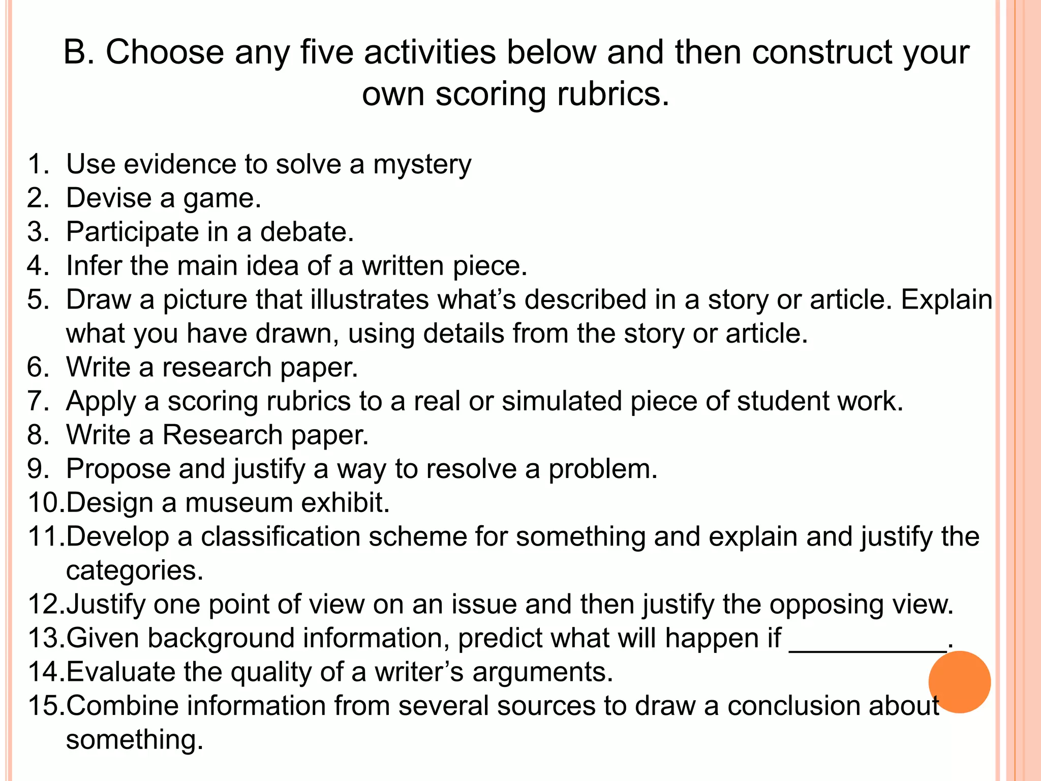 B. Choose any five activities below and then construct your
own scoring rubrics.
1. Use evidence to solve a mystery
2. Devise a game.
3. Participate in a debate.
4. Infer the main idea of a written piece.
5. Draw a picture that illustrates what’s described in a story or article. Explain
what you have drawn, using details from the story or article.
6. Write a research paper.
7. Apply a scoring rubrics to a real or simulated piece of student work.
8. Write a Research paper.
9. Propose and justify a way to resolve a problem.
10.Design a museum exhibit.
11.Develop a classification scheme for something and explain and justify the
categories.
12.Justify one point of view on an issue and then justify the opposing view.
13.Given background information, predict what will happen if __________.
14.Evaluate the quality of a writer’s arguments.
15.Combine information from several sources to draw a conclusion about
something.
 