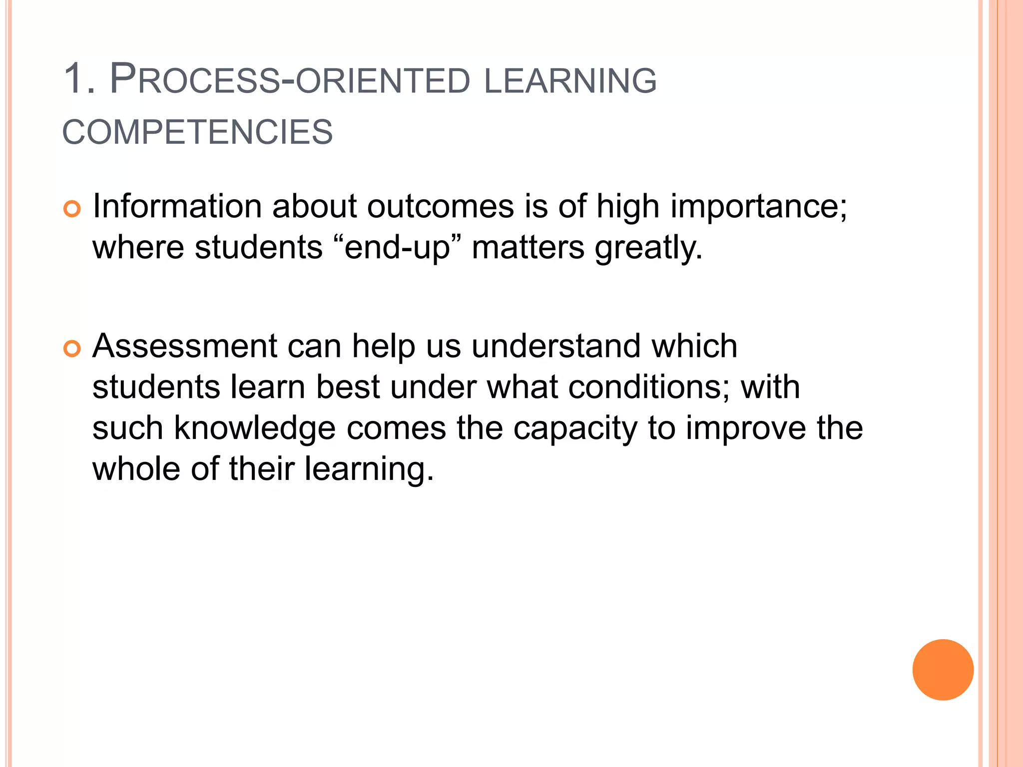 1. PROCESS-ORIENTED LEARNING
COMPETENCIES
 Information about outcomes is of high importance;
where students “end-up” matters greatly.
 Assessment can help us understand which
students learn best under what conditions; with
such knowledge comes the capacity to improve the
whole of their learning.
 