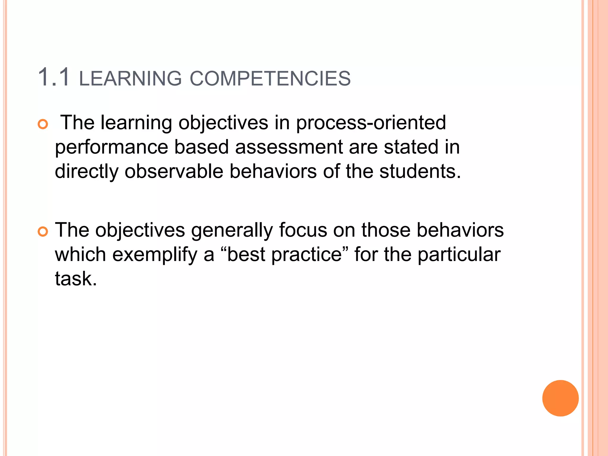 1.1 LEARNING COMPETENCIES
 The learning objectives in process-oriented
performance based assessment are stated in
directly observable behaviors of the students.
 The objectives generally focus on those behaviors
which exemplify a “best practice” for the particular
task.
 