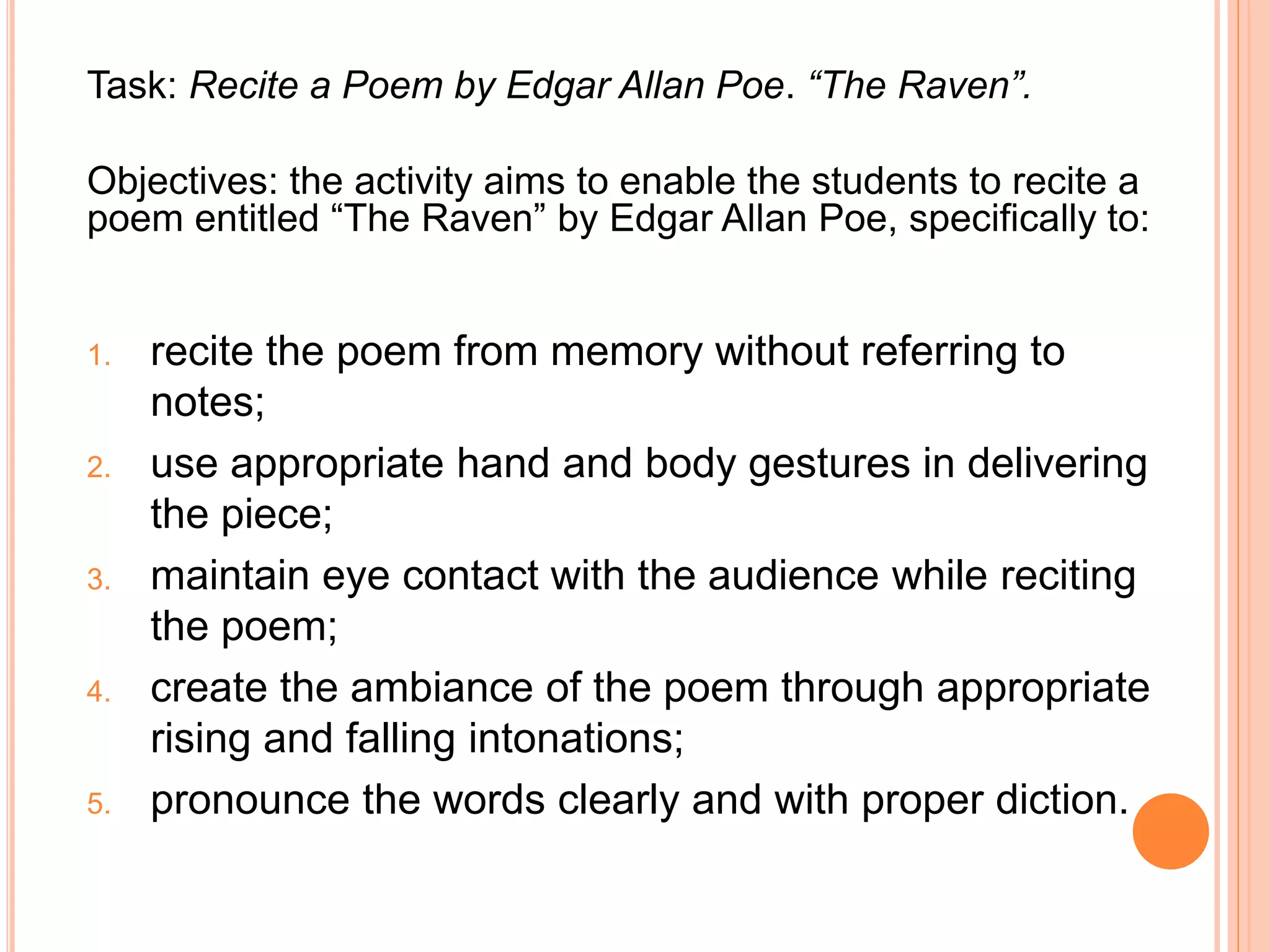 Task: Recite a Poem by Edgar Allan Poe. “The Raven”.
Objectives: the activity aims to enable the students to recite a
poem entitled “The Raven” by Edgar Allan Poe, specifically to:
1. recite the poem from memory without referring to
notes;
2. use appropriate hand and body gestures in delivering
the piece;
3. maintain eye contact with the audience while reciting
the poem;
4. create the ambiance of the poem through appropriate
rising and falling intonations;
5. pronounce the words clearly and with proper diction.
 