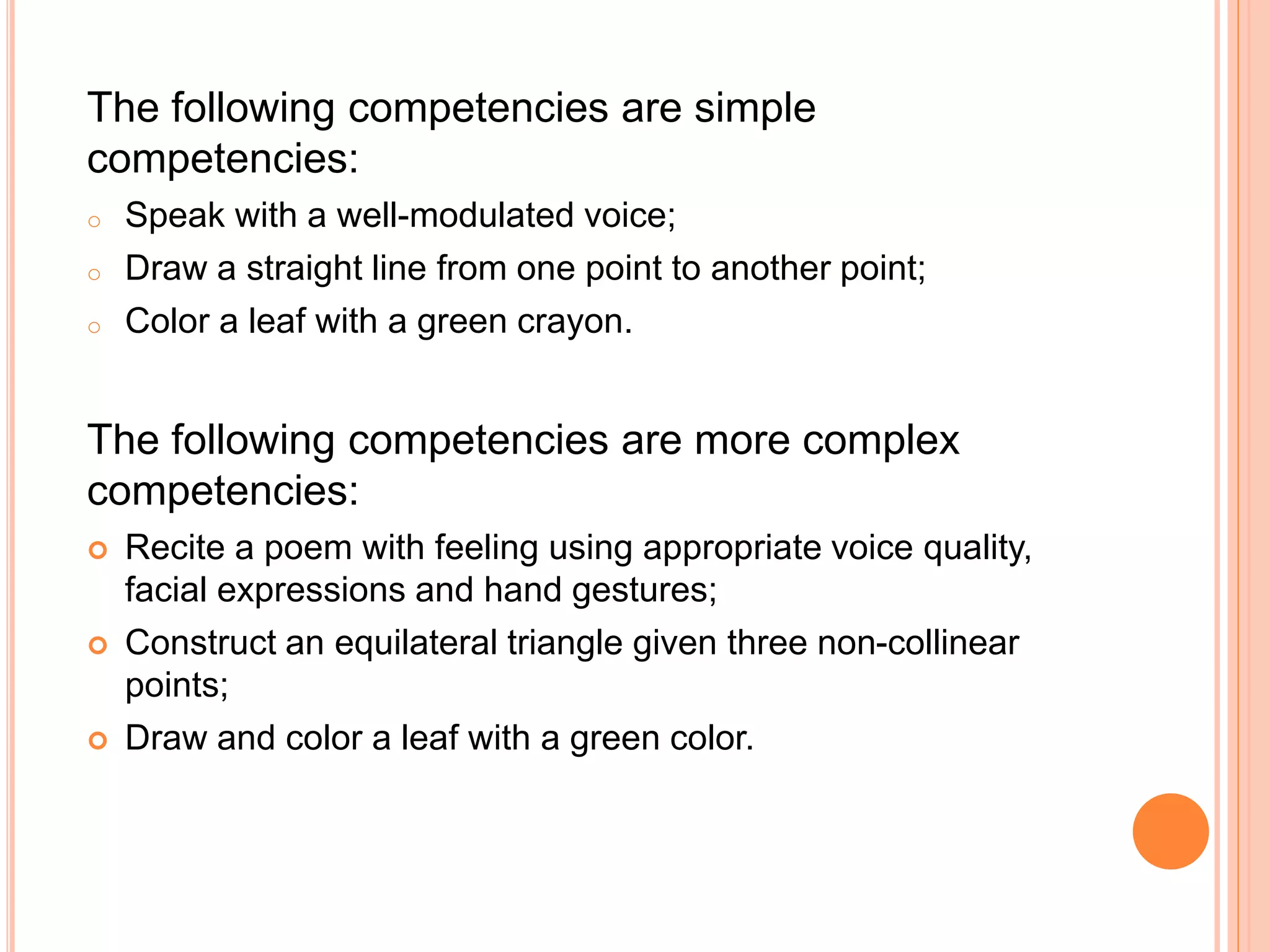 The following competencies are simple
competencies:
o Speak with a well-modulated voice;
o Draw a straight line from one point to another point;
o Color a leaf with a green crayon.
The following competencies are more complex
competencies:
 Recite a poem with feeling using appropriate voice quality,
facial expressions and hand gestures;
 Construct an equilateral triangle given three non-collinear
points;
 Draw and color a leaf with a green color.
 