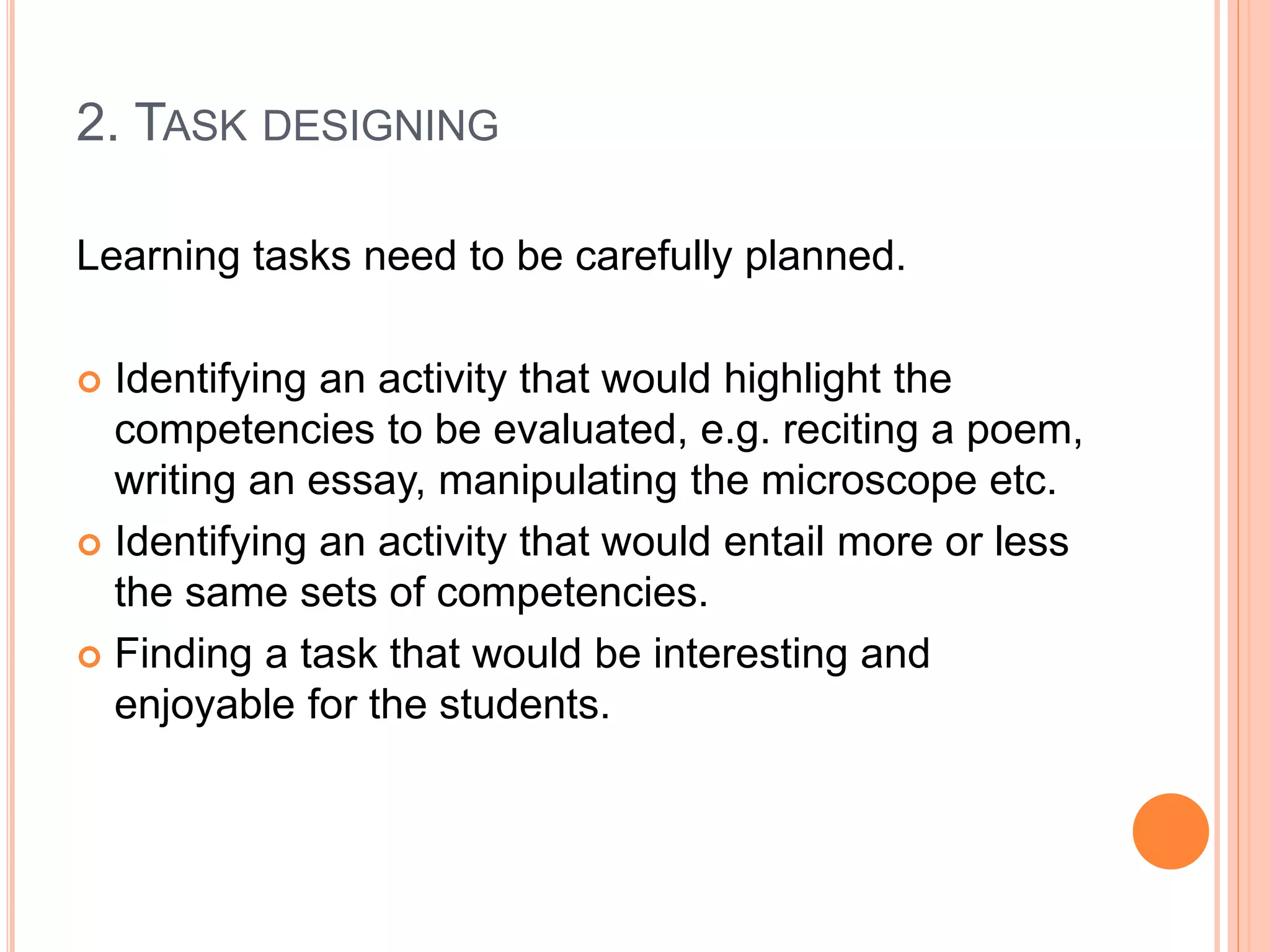 2. TASK DESIGNING
Learning tasks need to be carefully planned.
 Identifying an activity that would highlight the
competencies to be evaluated, e.g. reciting a poem,
writing an essay, manipulating the microscope etc.
 Identifying an activity that would entail more or less
the same sets of competencies.
 Finding a task that would be interesting and
enjoyable for the students.
 