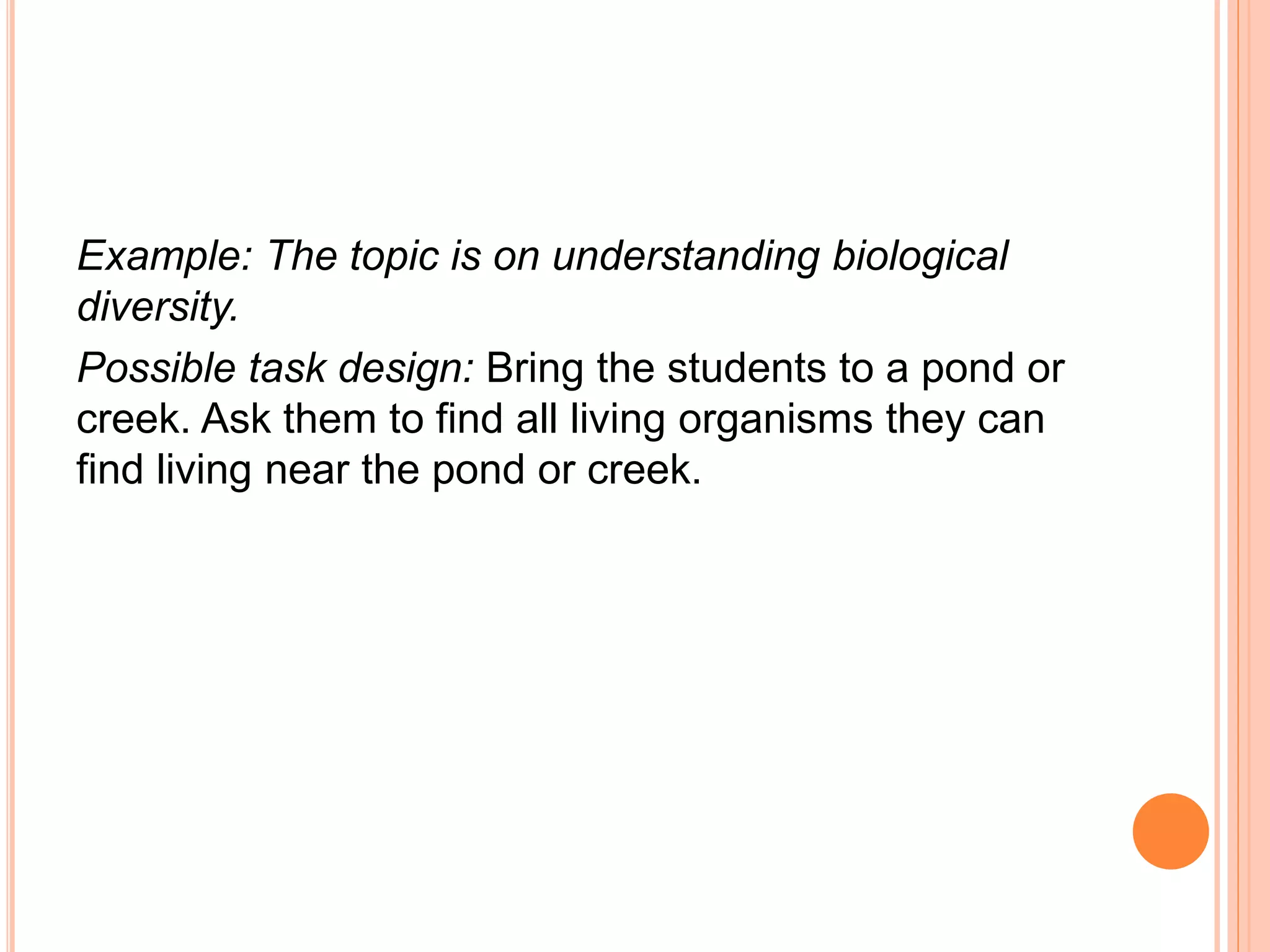 Example: The topic is on understanding biological
diversity.
Possible task design: Bring the students to a pond or
creek. Ask them to find all living organisms they can
find living near the pond or creek.
 
