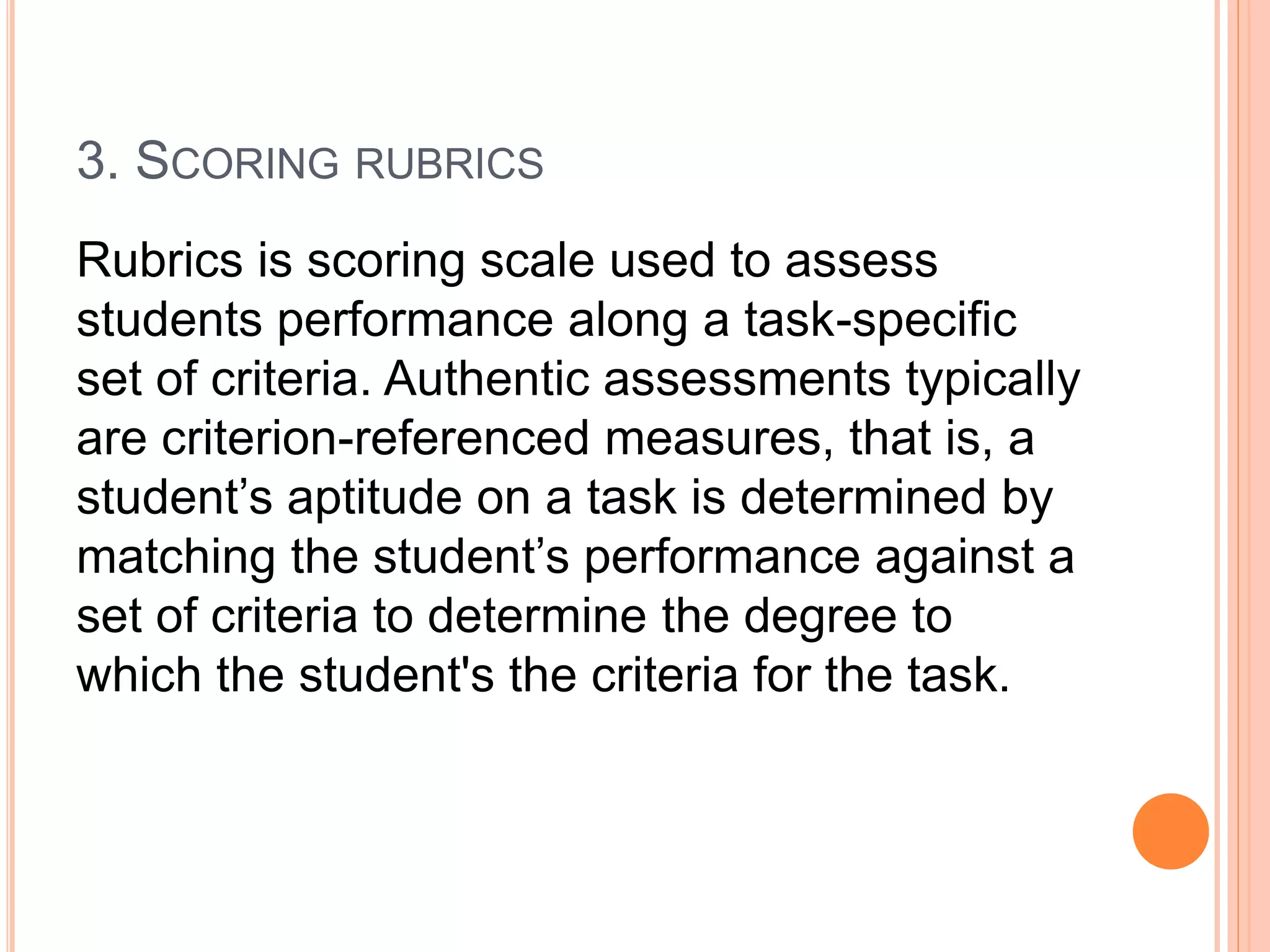3. SCORING RUBRICS
Rubrics is scoring scale used to assess
students performance along a task-specific
set of criteria. Authentic assessments typically
are criterion-referenced measures, that is, a
student’s aptitude on a task is determined by
matching the student’s performance against a
set of criteria to determine the degree to
which the student's the criteria for the task.
 