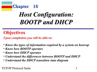 CChhaapptteerr 1166 
HHoosstt CCoonnffiigguurraattiioonn:: 
BBOOOOTTPP aanndd DDHHCCPP 
Objectives 
Upon completion you will be able to: 
• Know the types of information required by a system on boot-up 
• Know how BOOTP operates 
• Know how DHCP operates 
• Understand the differences between BOOTP and DHCP 
• Understand the DHCP transition state diagram 
TCP/IP Protocol Suite 1 
 