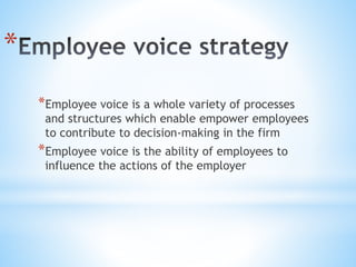*
*Employee voice is a whole variety of processes
and structures which enable empower employees
to contribute to decision-making in the firm
*Employee voice is the ability of employees to
influence the actions of the employer
 