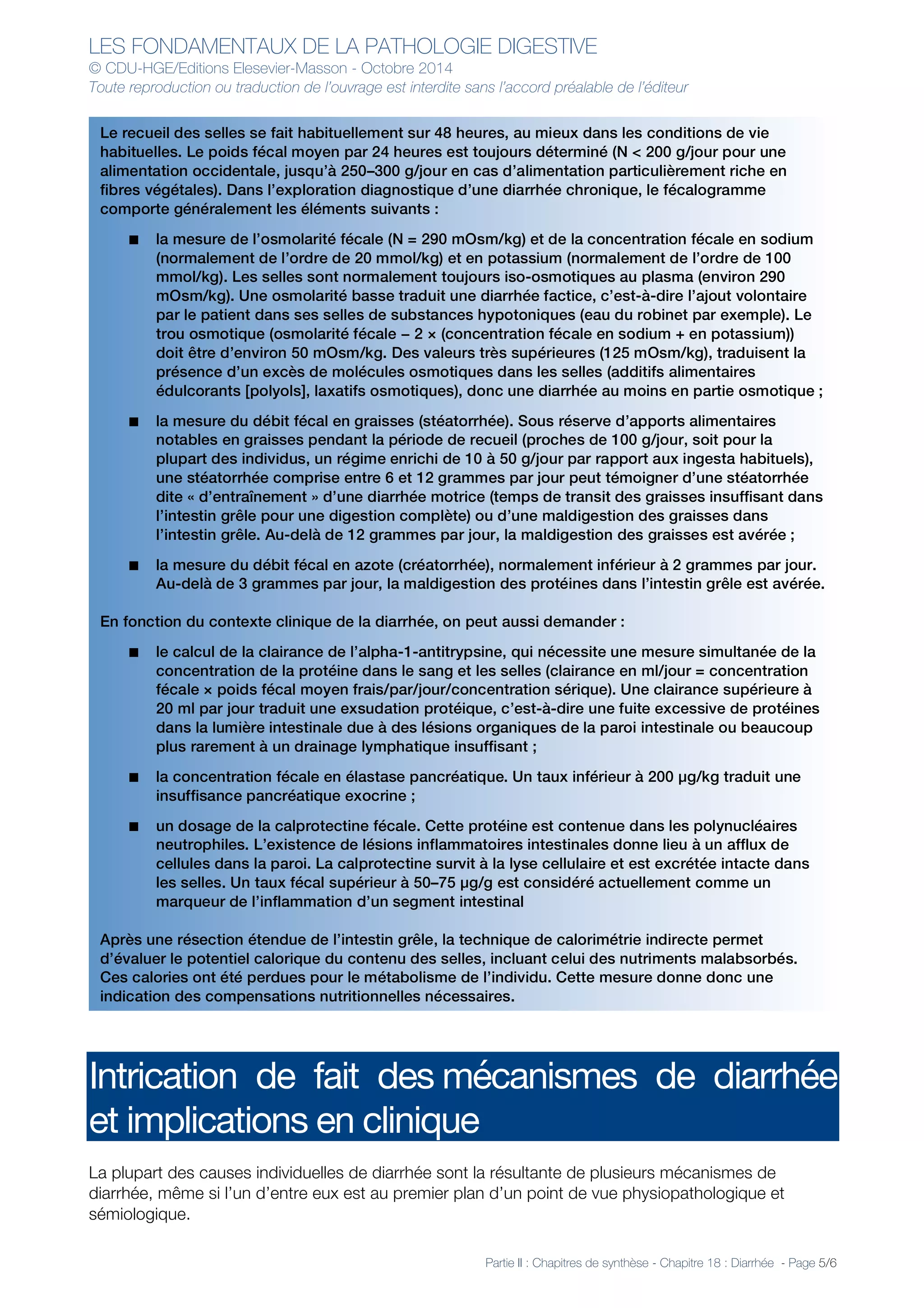 LES FONDAMENTAUX DE LA PATHOLOGIE DIGESTIVE
© CDU-HGE/Editions Elesevier-Masson - Octobre 2014
Toute reproduction ou traduction de l’ouvrage est interdite sans l’accord préalable de l’éditeur
Partie II : Chapitres de synthèse - Chapitre 18 : Diarrhée - Page 5/6
Intrication de fait des mécanismes de diarrhée
et implications en clinique
La plupart des causes individuelles de diarrhée sont la résultante de plusieurs mécanismes de
diarrhée, même si l’un d’entre eux est au premier plan d’un point de vue physiopathologique et
sémiologique.
Le recueil des selles se fait habituellement sur 48 heures, au mieux dans les conditions de vie
habituelles. Le poids fécal moyen par 24 heures est toujours déterminé (N < 200 g/jour pour une
alimentation occidentale, jusqu’à 250–300 g/jour en cas d’alimentation particulièrement riche en
fibres végétales). Dans l’exploration diagnostique d’une diarrhée chronique, le fécalogramme
comporte généralement les éléments suivants :
■ la mesure de l’osmolarité fécale (N = 290 mOsm/kg) et de la concentration fécale en sodium
(normalement de l’ordre de 20 mmol/kg) et en potassium (normalement de l’ordre de 100
mmol/kg). Les selles sont normalement toujours iso-osmotiques au plasma (environ 290
mOsm/kg). Une osmolarité basse traduit une diarrhée factice, c’est-à-dire l’ajout volontaire
par le patient dans ses selles de substances hypotoniques (eau du robinet par exemple). Le
trou osmotique (osmolarité fécale − 2 × (concentration fécale en sodium + en potassium))
doit être d’environ 50 mOsm/kg. Des valeurs très supérieures (125 mOsm/kg), traduisent la
présence d’un excès de molécules osmotiques dans les selles (additifs alimentaires
édulcorants [polyols], laxatifs osmotiques), donc une diarrhée au moins en partie osmotique ;
■ la mesure du débit fécal en graisses (stéatorrhée). Sous réserve d’apports alimentaires
notables en graisses pendant la période de recueil (proches de 100 g/jour, soit pour la
plupart des individus, un régime enrichi de 10 à 50 g/jour par rapport aux ingesta habituels),
une stéatorrhée comprise entre 6 et 12 grammes par jour peut témoigner d’une stéatorrhée
dite « d’entraînement » d’une diarrhée motrice (temps de transit des graisses insuffisant dans
l’intestin grêle pour une digestion complète) ou d’une maldigestion des graisses dans
l’intestin grêle. Au-delà de 12 grammes par jour, la maldigestion des graisses est avérée ;
■ la mesure du débit fécal en azote (créatorrhée), normalement inférieur à 2 grammes par jour.
Au-delà de 3 grammes par jour, la maldigestion des protéines dans l’intestin grêle est avérée.
En fonction du contexte clinique de la diarrhée, on peut aussi demander :
■ le calcul de la clairance de l’alpha-1-antitrypsine, qui nécessite une mesure simultanée de la
concentration de la protéine dans le sang et les selles (clairance en ml/jour = concentration
fécale × poids fécal moyen frais/par/jour/concentration sérique). Une clairance supérieure à
20 ml par jour traduit une exsudation protéique, c’est-à-dire une fuite excessive de protéines
dans la lumière intestinale due à des lésions organiques de la paroi intestinale ou beaucoup
plus rarement à un drainage lymphatique insuffisant ;
■ la concentration fécale en élastase pancréatique. Un taux inférieur à 200 μg/kg traduit une
insuffisance pancréatique exocrine ;
■ un dosage de la calprotectine fécale. Cette protéine est contenue dans les polynucléaires
neutrophiles. L’existence de lésions inflammatoires intestinales donne lieu à un afflux de
cellules dans la paroi. La calprotectine survit à la lyse cellulaire et est excrétée intacte dans
les selles. Un taux fécal supérieur à 50–75 μg/g est considéré actuellement comme un
marqueur de l’inflammation d’un segment intestinal
Après une résection étendue de l’intestin grêle, la technique de calorimétrie indirecte permet
d’évaluer le potentiel calorique du contenu des selles, incluant celui des nutriments malabsorbés.
Ces calories ont été perdues pour le métabolisme de l’individu. Cette mesure donne donc une
indication des compensations nutritionnelles nécessaires.
 