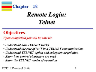 CChhaapptteerr 1188 
RReemmoottee LLooggiinn:: 
TTeellnneett 
Objectives 
Upon completion you will be able to: 
• Understand how TELNET works 
• Understand the role of NVT in a TELNET communication 
• Understand TELNET option and suboption negotiation 
• Know how control characters are used 
• Know the TELNET modes of operation 
TCP/IP Protocol Suite 1 
 