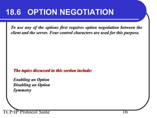18.6 OPTION NEGOTIATION 
To use any of the options first requires option negotiation bbeettwweeeenn tthhee 
cclliieenntt aanndd tthhee sseerrvveerr.. FFoouurr ccoonnttrrooll cchhaarraacctteerrss aarree uusseedd ffoorr tthhiiss ppuurrppoossee.. 
TThhee ttooppiiccss ddiissccuusssseedd iinn tthhiiss sseeccttiioonn iinncclluuddee:: 
EEnnaabblliinngg aann OOppttiioonn 
DDiissaabblliinngg aann OOppttiioonn 
SSyymmmmeettrryy 
TCP/IP Protocol Suite 16 
 