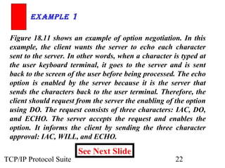 ExamplE 1 
Figure 18.11 shows an example of option negotiation. In this 
example, the client wants the server to echo each character 
sent to the server. In other words, when a character is typed at 
the user keyboard terminal, it goes to the server and is sent 
back to the screen of the user before being processed. The echo 
option is enabled by the server because it is the server that 
sends the characters back to the user terminal. Therefore, the 
client should request from the server the enabling of the option 
using DO. The request consists of three characters: IAC, DO, 
and ECHO. The server accepts the request and enables the 
option. It informs the client by sending the three character 
approval: IAC, WILL, and ECHO. 
See Next Slide 
TCP/IP Protocol Suite 22 
 