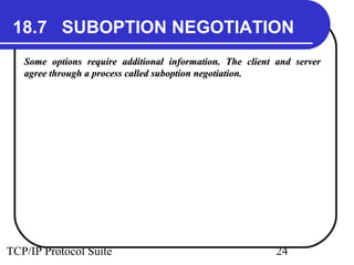 18.7 SUBOPTION NEGOTIATION 
Some options require additional information. TThhee cclliieenntt aanndd sseerrvveerr 
aaggrreeee tthhrroouugghh aa pprroocceessss ccaalllleedd ssuubbooppttiioonn nneeggoottiiaattiioonn.. 
TCP/IP Protocol Suite 24 
 