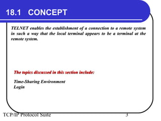 18.1 CONCEPT 
TELNET enables the establishment of a connection ttoo aa rreemmoottee ssyysstteemm 
iinn ssuucchh aa wwaayy tthhaatt tthhee llooccaall tteerrmmiinnaall aappppeeaarrss ttoo bbee aa tteerrmmiinnaall aatt tthhee 
rreemmoottee ssyysstteemm.. 
TThhee ttooppiiccss ddiissccuusssseedd iinn tthhiiss sseeccttiioonn iinncclluuddee:: 
TTiimmee--SShhaarriinngg EEnnvviirroonnmmeenntt 
LLooggiinn 
TCP/IP Protocol Suite 3 
 
