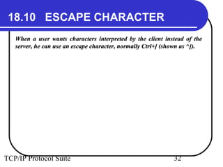18.10 ESCAPE CHARACTER 
When a user wants characters interpreted by the client iinnsstteeaadd ooff tthhee 
sseerrvveerr,, hhee ccaann uussee aann eessccaappee cchhaarraacctteerr,, nnoorrmmaallllyy CCttrrll++]] ((sshhoowwnn aass ^^]])).. 
TCP/IP Protocol Suite 32 
 