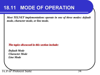 18.11 MODE OF OPERATION 
Most TELNET implementations operate in one ooff tthhrreeee mmooddeess:: ddeeffaauulltt 
mmooddee,, cchhaarraacctteerr mmooddee,, oorr lliinnee mmooddee.. 
TThhee ttooppiiccss ddiissccuusssseedd iinn tthhiiss sseeccttiioonn iinncclluuddee:: 
DDeeffaauulltt MMooddee 
CChhaarraacctteerr MMooddee 
LLiinnee MMooddee 
TCP/IP Protocol Suite 34 
 
