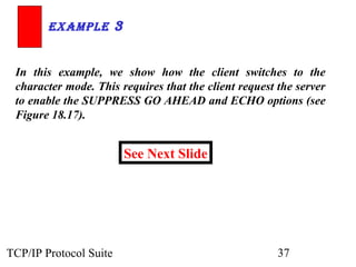 ExamplE 3 
In this example, we show how the client switches to the 
character mode. This requires that the client request the server 
to enable the SUPPRESS GO AHEAD and ECHO options (see 
Figure 18.17). 
See Next Slide 
TCP/IP Protocol Suite 37 
 