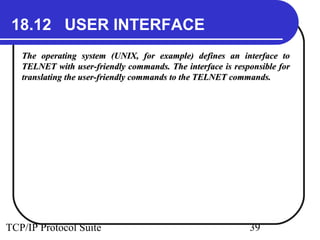 18.12 USER INTERFACE 
The operating system (UNIX, for example) defines aann iinntteerrffaaccee ttoo 
TTEELLNNEETT wwiitthh uusseerr--ffrriieennddllyy ccoommmmaannddss.. TThhee iinntteerrffaaccee iiss rreessppoonnssiibbllee ffoorr 
ttrraannssllaattiinngg tthhee uusseerr--ffrriieennddllyy ccoommmmaannddss ttoo tthhee TTEELLNNEETT ccoommmmaannddss.. 
TCP/IP Protocol Suite 39 
 