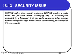 18.13 SECURITY ISSUE 
TELNET suffers from security problems. TTEELLNNEETT rreeqquuiirreess aa llooggiinn 
nnaammee aanndd ppaasssswwoorrdd ((wwhheenn eexxcchhaannggiinngg tteexxtt).. AA mmiiccrrooccoommppuutteerr 
ccoonnnneecctteedd ttoo aa bbrrooaaddccaasstt LLAANN ccaann eeaassiillyy eeaavveessddrroopp uussiinngg ssnnooooppeerr 
ssooffttwwaarree ttoo ccaappttuurree aa llooggiinn nnaammee aanndd tthhee ccoorrrreessppoonnddiinngg ppaasssswwoorrdd ((eevveenn 
iiff iitt iiss eennccrryypptteedd).. 
TCP/IP Protocol Suite 41 
