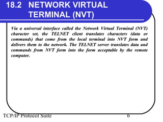 18.2 NETWORK VIRTUAL 
TERMINAL (NVT) 
Via a universal interface called the Network Virtual TTeerrmmiinnaall ((NNVVTT)) 
cchhaarraacctteerr sseett,, tthhee TTEELLNNEETT cclliieenntt ttrraannssllaatteess cchhaarraacctteerrss ((ddaattaa oorr 
ccoommmmaannddss)) tthhaatt ccoommee ffrroomm tthhee llooccaall tteerrmmiinnaall iinnttoo NNVVTT ffoorrmm aanndd 
ddeelliivveerrss tthheemm ttoo tthhee nneettwwoorrkk.. TThhee TTEELLNNEETT sseerrvveerr ttrraannssllaatteess ddaattaa aanndd 
ccoommmmaannddss ffrroomm NNVVTT ffoorrmm iinnttoo tthhee ffoorrmm aacccceeppttaabbllee bbyy tthhee rreemmoottee 
ccoommppuutteerr.. 
TCP/IP Protocol Suite 6 
 