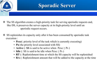 13
Sporadic Server
 The SS algorithm creates a high-priority task for serving aperiodic requests and,
like DS, it preserves the server capacity at its high-priority level until an
aperiodic request occurs.
 SS replenishes its capacity only after it has been consumed by aperiodic task
execution :
• Pexe(: priority level of the task which is currently executing)
• Ps(:the priority level associated with SS)
• Active (: SS is said to be active when Pexe ≥ Ps )
• Idle (: SS is said to be idle when Pexe ≤ Ps )
• RT (: Replenishment time at which the SS capacity will be replenished
• RA (: Replenishment amount that will be added to the capacity at the time
 