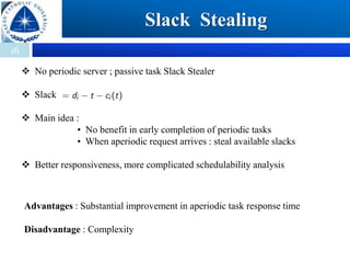 16
Slack Stealing
 No periodic server ; passive task Slack Stealer
 Slack
 Main idea :
• No benefit in early completion of periodic tasks
• When aperiodic request arrives : steal available slacks
 Better responsiveness, more complicated schedulability analysis
Advantages : Substantial improvement in aperiodic task response time
Disadvantage : Complexity
 