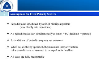 4 Assumptions for Fixed Priority Servers
 Periodic tasks scheduled by a fixed priority algorithm
(specifically rate monotonic)
 All periodic tasks start simultaneously at time t = 0 , (deadline = period )
 Arrival times of periodic requests are unknown
 When not explicitly specified, the minimum inter arrival time
of a sporadic task is assumed to be equal to its deadline
 All tasks are fully preemptable
 