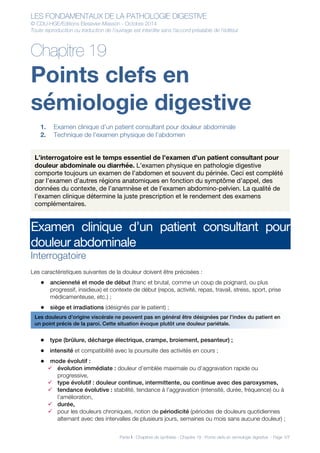 LES FONDAMENTAUX DE LA PATHOLOGIE DIGESTIVE
© CDU-HGE/Editions Elesevier-Masson - Octobre 2014
Toute reproduction ou traduction de l’ouvrage est interdite sans l’accord préalable de l’éditeur
Partie II : Chapitres de synthèse - Chapitre 19 : Points clefs en semiologie digestive - Page 1/7
Chapitre 19
Points clefs en
sémiologie digestive
1. Examen clinique d’un patient consultant pour douleur abdominale
2. Technique de l’examen physique de l’abdomen
Examen clinique d’un patient consultant pour
douleur abdominale
Interrogatoire
Les caractéristiques suivantes de la douleur doivent être précisées :
● ancienneté et mode de début (franc et brutal, comme un coup de poignard, ou plus
progressif, insidieux) et contexte de début (repos, activité, repas, travail, stress, sport, prise
médicamenteuse, etc.) ;
● siège et irradiations (désignés par le patient) ;
● type (brûlure, décharge électrique, crampe, broiement, pesanteur) ;
● intensité et compatibilité avec la poursuite des activités en cours ;
● mode évolutif :
ü évolution immédiate : douleur d’emblée maximale ou d’aggravation rapide ou
progressive,
ü type évolutif : douleur continue, intermittente, ou continue avec des paroxysmes,
ü tendance évolutive : stabilité, tendance à l’aggravation (intensité, durée, fréquence) ou à
l’amélioration,
ü durée,
ü pour les douleurs chroniques, notion de périodicité (périodes de douleurs quotidiennes
alternant avec des intervalles de plusieurs jours, semaines ou mois sans aucune douleur) ;
L’interrogatoire est le temps essentiel de l’examen d’un patient consultant pour
douleur abdominale ou diarrhée. L’examen physique en pathologie digestive
comporte toujours un examen de l’abdomen et souvent du périnée. Ceci est complété
par l’examen d’autres régions anatomiques en fonction du symptôme d’appel, des
données du contexte, de l’anamnèse et de l’examen abdomino-pelvien. La qualité de
l’examen clinique détermine la juste prescription et le rendement des examens
complémentaires.
Les douleurs d’origine viscérale ne peuvent pas en général être désignées par l’index du patient en
un point précis de la paroi. Cette situation évoque plutôt une douleur pariétale.
 