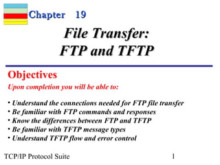 CChhaapptteerr 1199 
FFiillee TTrraannssffeerr:: 
FFTTPP aanndd TTFFTTPP 
Objectives 
Upon completion you will be able to: 
• Understand the connections needed for FTP file transfer 
• Be familiar with FTP commands and responses 
• Know the differences between FTP and TFTP 
• Be familiar with TFTP message types 
• Understand TFTP flow and error control 
TCP/IP Protocol Suite 1 
 