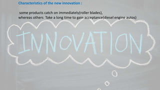 Characteristics of the new innovation :
some products catch on immediately(roller blades),
whereas others Take a long time to gain acceptance(diesel engine autos)