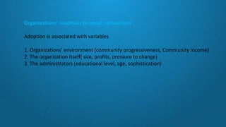 Organizations’ readiness to adopt innovations :
Adoption is associated with variables
1. Organizations’ environment (community progressiveness, Community income)
2. The organization itself( size, profits, pressure to change)
3. The administrators (educational level, age, sophistication)