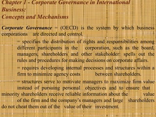 Chapter 1 - Corporate Governance in International
Business:
Concepts and Mechanisms
Corporate Governance = (OECD) is the system by which business
corporations are directed and control.
       = specifies the distribution of rights and responsibilities among
       different participants in the corporation, such as the board,
       managers, shareholders and other stakeholder: spells out the
       rules and procedures for making decisions on corporate affairs.
       = requires developing internal processes and structures within a
       firm to minimize agency costs         between shareholders.
       = structures serve to motivate managers to maximize firm value
       instead of pursuing personal objectives and to ensure that
minority shareholders receive reliable information about the        value
       of the firm and the company’s managers and large shareholders
do not cheat them out of the value of their investment.
 