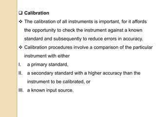  Calibration
 The calibration of all instruments is important, for it affords
the opportunity to check the instrument against a known
standard and subsequently to reduce errors in accuracy.
 Calibration procedures involve a comparison of the particular
instrument with either
I. a primary standard,
II. a secondary standard with a higher accuracy than the
instrument to be calibrated, or
III. a known input source.
 