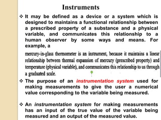 Instruments
 It may be defined as a device or a system which is
designed to maintains a functional relationship between
a prescribed property of a substance and a physical
variable, and communicates this relationship to a
human observer by some ways and means. For
example, a
 The purpose of an instrumentation system used for
making measurements to give the user a numerical
value corresponding to the variable being measured.
 An instrumentation system for making measurements
has an input of the true value of the variable being
measured and an output of the measured value.
 