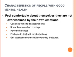 CHARACTERISTICS OF PEOPLE WITH GOOD
MENTAL HEALTH
1- Feel comfortable about themselves they are not
overwhelmed by their own emotions.
 Can cope with life disappointments
 Know their own short comings.
 Have self-respect.
 Feel able to deal with most situations.
 Get satisfaction from simple every day pressures.
 