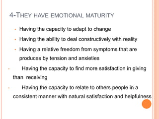 4-THEY HAVE EMOTIONAL MATURITY
• Having the capacity to adapt to change
• Having the ability to deal constructively with reality
• Having a relative freedom from symptoms that are
produces by tension and anxieties
• Having the capacity to find more satisfaction in giving
than receiving
• Having the capacity to relate to others people in a
consistent manner with natural satisfaction and helpfulness
 