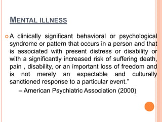 MENTAL ILLNESS
 A clinically significant behavioral or psychological
syndrome or pattern that occurs in a person and that
is associated with present distress or disability or
with a significantly increased risk of suffering death,
pain , disability, or an important loss of freedom and
is not merely an expectable and culturally
sanctioned response to a particular event.”
– American Psychiatric Association (2000)
 