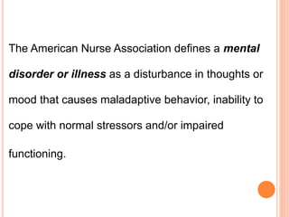 The American Nurse Association defines a mental
disorder or illness as a disturbance in thoughts or
mood that causes maladaptive behavior, inability to
cope with normal stressors and/or impaired
functioning.
 