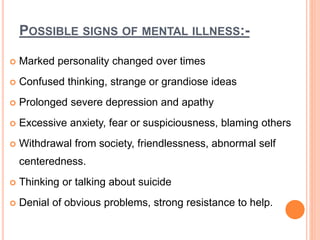 POSSIBLE SIGNS OF MENTAL ILLNESS:-
 Marked personality changed over times
 Confused thinking, strange or grandiose ideas
 Prolonged severe depression and apathy
 Excessive anxiety, fear or suspiciousness, blaming others
 Withdrawal from society, friendlessness, abnormal self
centeredness.
 Thinking or talking about suicide
 Denial of obvious problems, strong resistance to help.
 