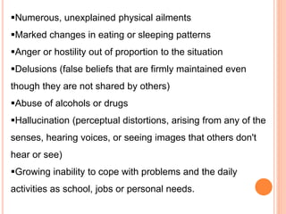 Numerous, unexplained physical ailments
Marked changes in eating or sleeping patterns
Anger or hostility out of proportion to the situation
Delusions (false beliefs that are firmly maintained even
though they are not shared by others)
Abuse of alcohols or drugs
Hallucination (perceptual distortions, arising from any of the
senses, hearing voices, or seeing images that others don't
hear or see)
Growing inability to cope with problems and the daily
activities as school, jobs or personal needs.
 