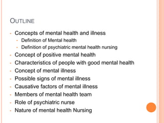 OUTLINE
• Concepts of mental health and illness
• Definition of Mental health
• Definition of psychiatric mental health nursing
• Concept of positive mental health
• Characteristics of people with good mental health
• Concept of mental illness
• Possible signs of mental illness
• Causative factors of mental illness
• Members of mental health team
• Role of psychiatric nurse
• Nature of mental health Nursing
 