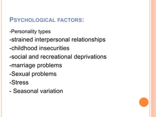 PSYCHOLOGICAL FACTORS:
-Personality types
-strained interpersonal relationships
-childhood insecurities
-social and recreational deprivations
-marriage problems
-Sexual problems
-Stress
- Seasonal variation
 