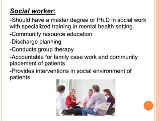 Social worker:
-Should have a master degree or Ph.D in social work
with specialized training in mental health setting.
-Community resource education
-Discharge planning
-Conducts group therapy
-Accountable for family case work and community
placement of patients
-Provides interventions in social environment of
patients
 