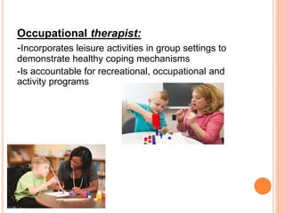 Occupational therapist:
-Incorporates leisure activities in group settings to
demonstrate healthy coping mechanisms
-Is accountable for recreational, occupational and
activity programs
 