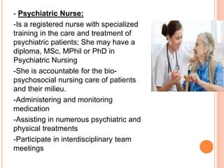 - Psychiatric Nurse:
-Is a registered nurse with specialized
training in the care and treatment of
psychiatric patients; She may have a
diploma, MSc, MPhil or PhD in
Psychiatric Nursing
-She is accountable for the bio-
psychosocial nursing care of patients
and their milieu.
-Administering and monitoring
medication
-Assisting in numerous psychiatric and
physical treatments
-Participate in interdisciplinary team
meetings
 