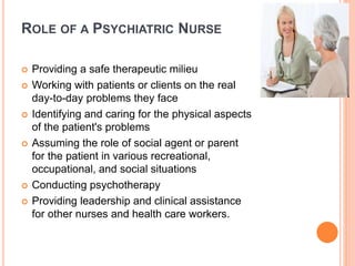 ROLE OF A PSYCHIATRIC NURSE
 Providing a safe therapeutic milieu
 Working with patients or clients on the real
day-to-day problems they face
 Identifying and caring for the physical aspects
of the patient's problems
 Assuming the role of social agent or parent
for the patient in various recreational,
occupational, and social situations
 Conducting psychotherapy
 Providing leadership and clinical assistance
for other nurses and health care workers.
 