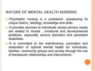 NATURE OF MENTAL HEALTH NURSING
 -Psychiatric nursing is a profession ,possessing its
unique history ,ideology, knowledge and skills.
 -It provides services to individuals whose primary needs
are related to mental , emotional and developmental
problems, especially serious disorders and persistent
disabilities.
 -It is committed to the maintenance, promotion and
restoration of optimal mental health for individuals,
families, community groups and society through the use
of therapeutic relationships and interventions.
 