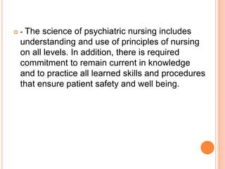  - The science of psychiatric nursing includes
understanding and use of principles of nursing
on all levels. In addition, there is required
commitment to remain current in knowledge
and to practice all learned skills and procedures
that ensure patient safety and well being.
 
