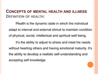 CONCEPTS OF MENTAL HEALTH AND ILLNESS
DEFINITION OF HEALTH:
Health is the dynamic state in which the individual
adapt to internal and external stimuli to maintain condition
of physical, social, intellectual and spiritual well being.
It’s the ability to adjust to stress and meet his needs
without hearting others and having emotional maturity. It’s
the ability to develop a realistic self-understanding and
accepting self knowledge.
 