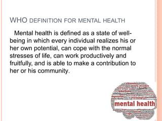 WHO DEFINITION FOR MENTAL HEALTH
Mental health is defined as a state of well-
being in which every individual realizes his or
her own potential, can cope with the normal
stresses of life, can work productively and
fruitfully, and is able to make a contribution to
her or his community.
 