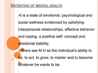 DEFINITION OF MENTAL HEALTH
-It is a state of emotional, psychological and
social wellness evidenced by satisfying
interpersonal relationships, effective behavior
and coping, a positive self- concept and
emotional stability.
-Others see M.H as the individual's ability to
be, to act, to grow, to master and to become
whatever he wants to be.
 