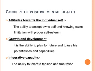 CONCEPT OF POSITIVE MENTAL HEALTH
 Attitudes towards the individual self :-
The ability to accept owns self and knowing owns
limitation with proper self-esteem.
 Growth and development:-
It is the ability to plan for future and to use his
potentialities and capabilities.
 Integrative capacity:-
The ability to tolerate tension and frustration
 